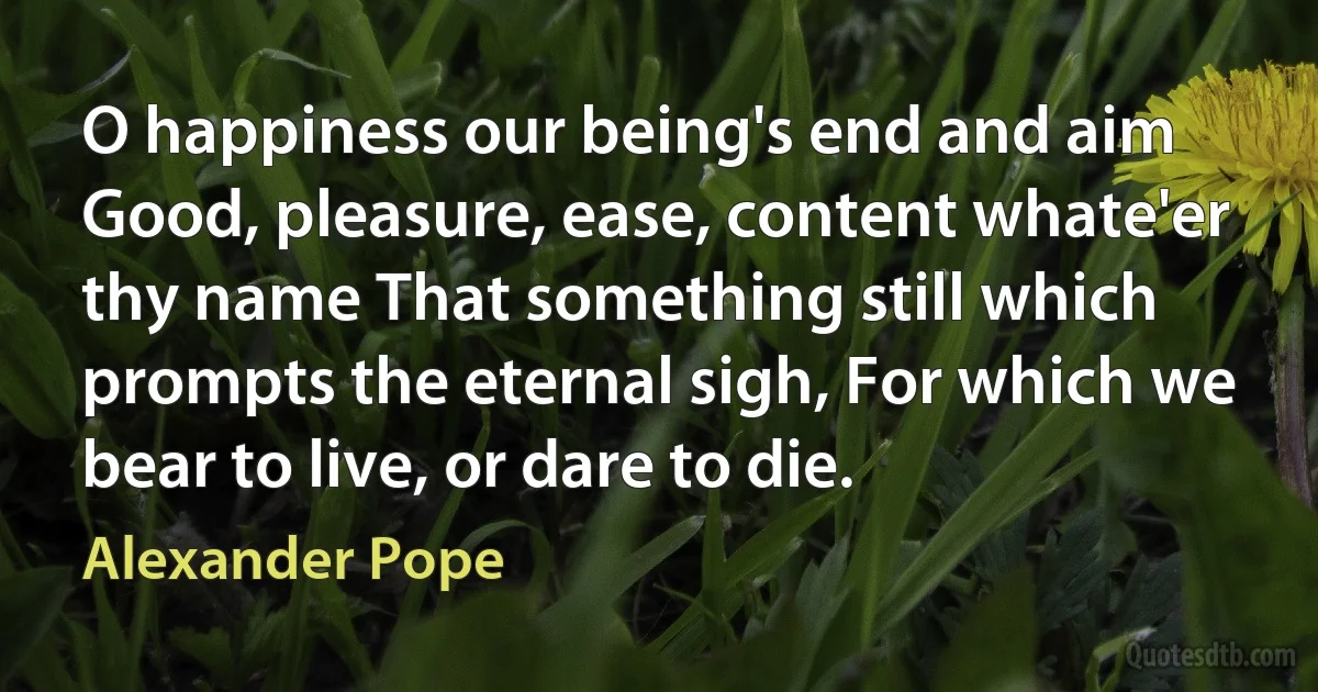 O happiness our being's end and aim Good, pleasure, ease, content whate'er thy name That something still which prompts the eternal sigh, For which we bear to live, or dare to die. (Alexander Pope)