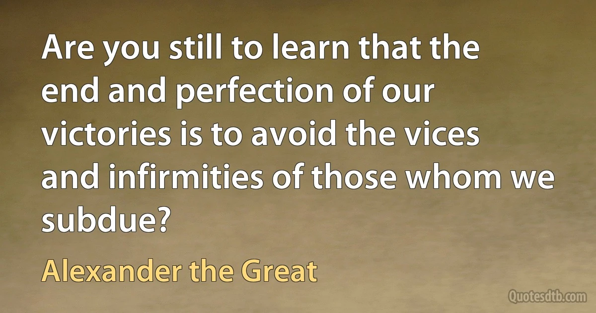 Are you still to learn that the end and perfection of our victories is to avoid the vices and infirmities of those whom we subdue? (Alexander the Great)