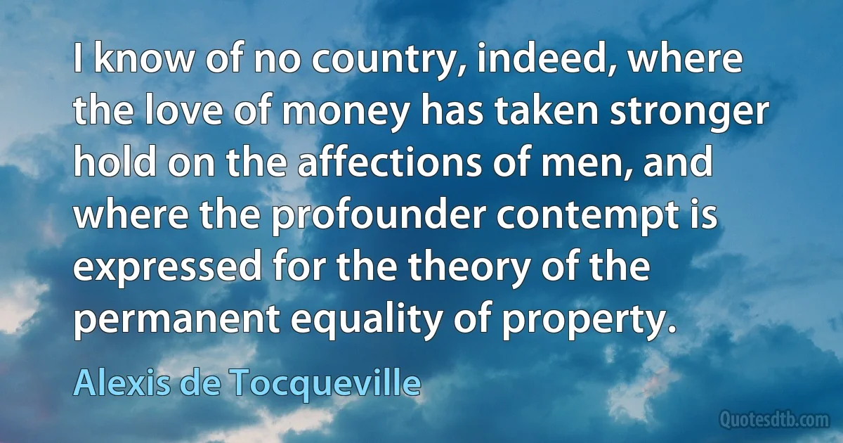 I know of no country, indeed, where the love of money has taken stronger hold on the affections of men, and where the profounder contempt is expressed for the theory of the permanent equality of property. (Alexis de Tocqueville)