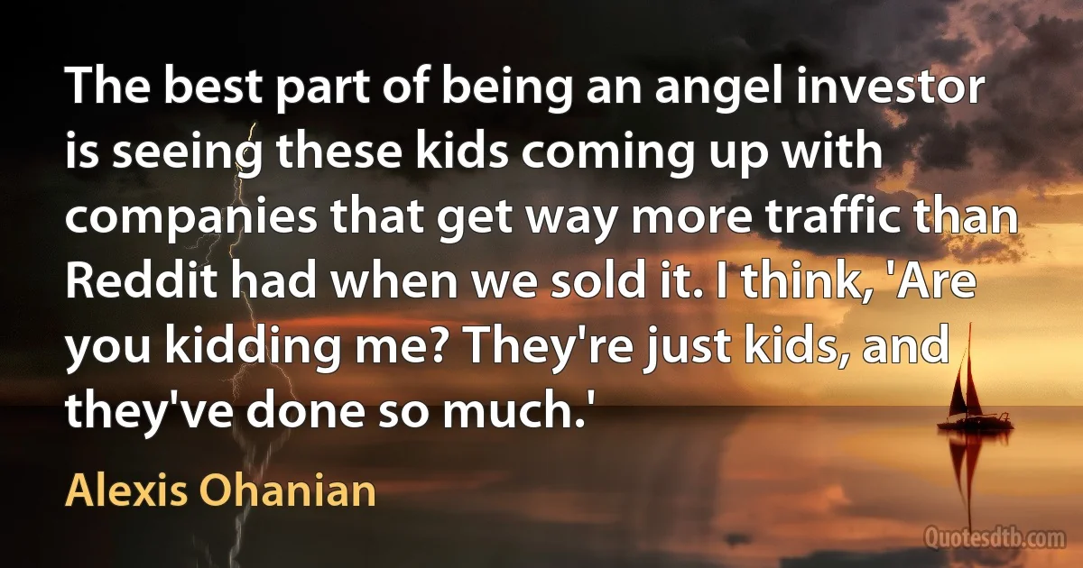 The best part of being an angel investor is seeing these kids coming up with companies that get way more traffic than Reddit had when we sold it. I think, 'Are you kidding me? They're just kids, and they've done so much.' (Alexis Ohanian)