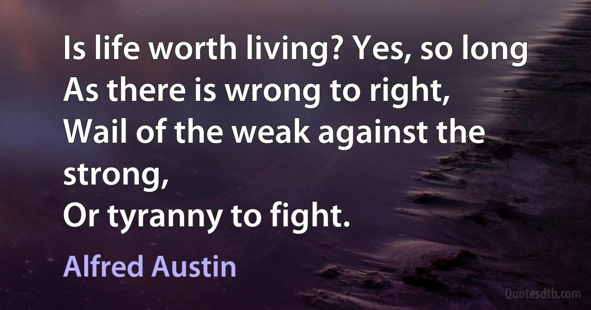 Is life worth living? Yes, so long
As there is wrong to right,
Wail of the weak against the strong,
Or tyranny to fight. (Alfred Austin)