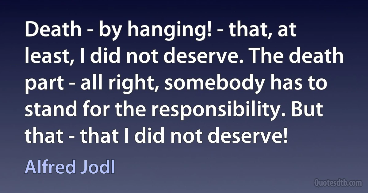 Death - by hanging! - that, at least, I did not deserve. The death part - all right, somebody has to stand for the responsibility. But that - that I did not deserve! (Alfred Jodl)