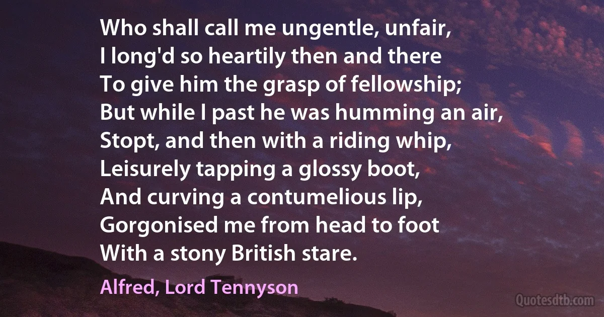 Who shall call me ungentle, unfair,
I long'd so heartily then and there
To give him the grasp of fellowship;
But while I past he was humming an air,
Stopt, and then with a riding whip,
Leisurely tapping a glossy boot,
And curving a contumelious lip,
Gorgonised me from head to foot
With a stony British stare. (Alfred, Lord Tennyson)