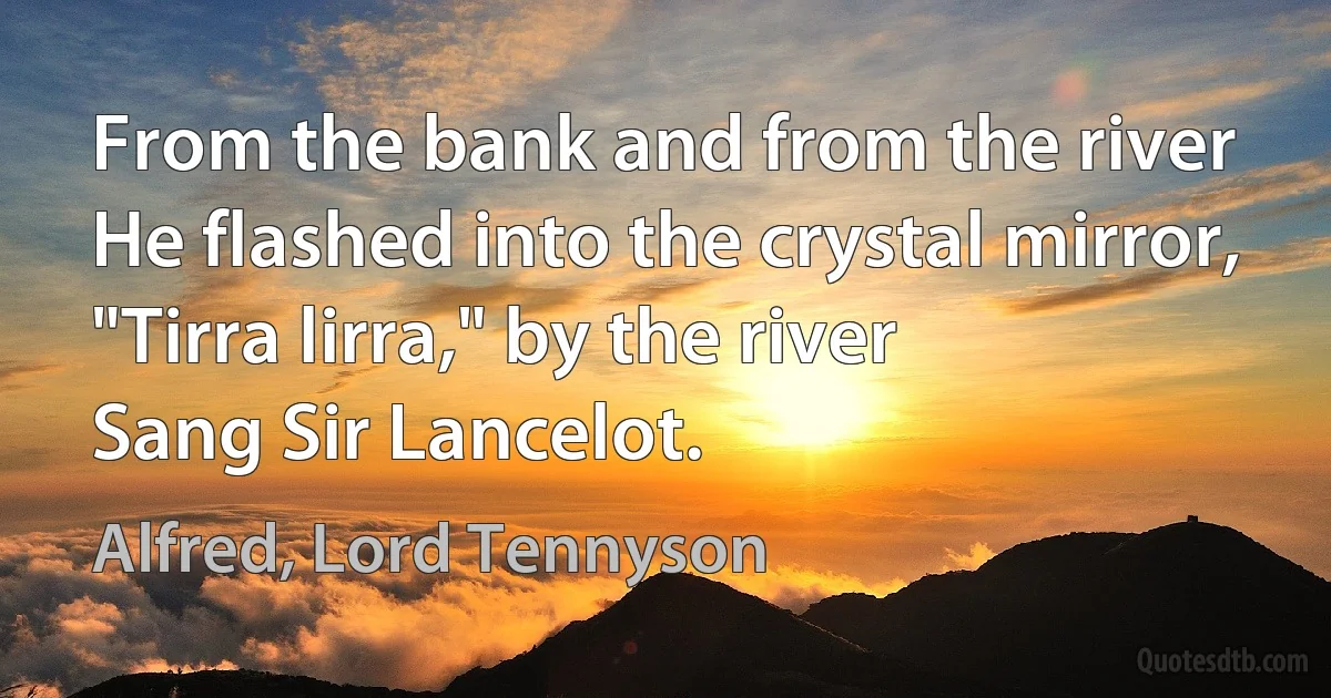 From the bank and from the river
He flashed into the crystal mirror,
"Tirra lirra," by the river
Sang Sir Lancelot. (Alfred, Lord Tennyson)