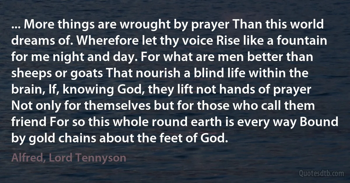 ... More things are wrought by prayer Than this world dreams of. Wherefore let thy voice Rise like a fountain for me night and day. For what are men better than sheeps or goats That nourish a blind life within the brain, If, knowing God, they lift not hands of prayer Not only for themselves but for those who call them friend For so this whole round earth is every way Bound by gold chains about the feet of God. (Alfred, Lord Tennyson)