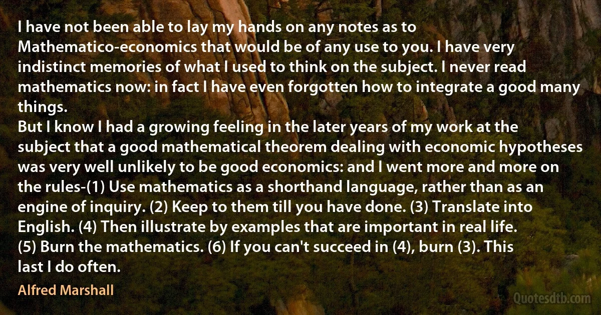 I have not been able to lay my hands on any notes as to Mathematico-economics that would be of any use to you. I have very indistinct memories of what I used to think on the subject. I never read mathematics now: in fact I have even forgotten how to integrate a good many things.
But I know I had a growing feeling in the later years of my work at the subject that a good mathematical theorem dealing with economic hypotheses was very well unlikely to be good economics: and I went more and more on the rules-(1) Use mathematics as a shorthand language, rather than as an engine of inquiry. (2) Keep to them till you have done. (3) Translate into English. (4) Then illustrate by examples that are important in real life. (5) Burn the mathematics. (6) If you can't succeed in (4), burn (3). This last I do often. (Alfred Marshall)