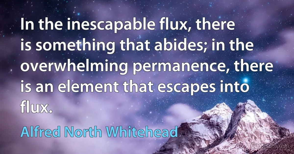 In the inescapable flux, there is something that abides; in the overwhelming permanence, there is an element that escapes into flux. (Alfred North Whitehead)