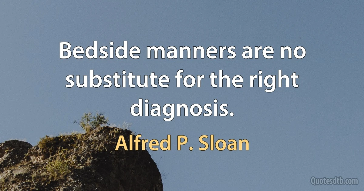 Bedside manners are no substitute for the right diagnosis. (Alfred P. Sloan)