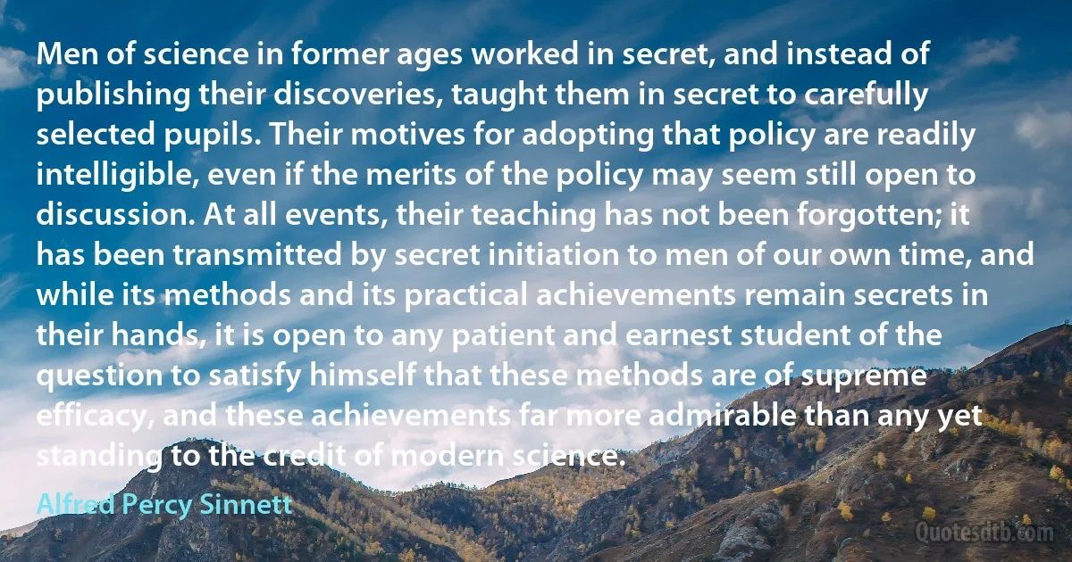 Men of science in former ages worked in secret, and instead of publishing their discoveries, taught them in secret to carefully selected pupils. Their motives for adopting that policy are readily intelligible, even if the merits of the policy may seem still open to discussion. At all events, their teaching has not been forgotten; it has been transmitted by secret initiation to men of our own time, and while its methods and its practical achievements remain secrets in their hands, it is open to any patient and earnest student of the question to satisfy himself that these methods are of supreme efficacy, and these achievements far more admirable than any yet standing to the credit of modern science. (Alfred Percy Sinnett)