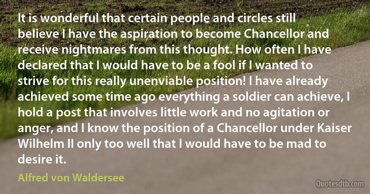 It is wonderful that certain people and circles still believe I have the aspiration to become Chancellor and receive nightmares from this thought. How often I have declared that I would have to be a fool if I wanted to strive for this really unenviable position! I have already achieved some time ago everything a soldier can achieve, I hold a post that involves little work and no agitation or anger, and I know the position of a Chancellor under Kaiser Wilhelm II only too well that I would have to be mad to desire it. (Alfred von Waldersee)