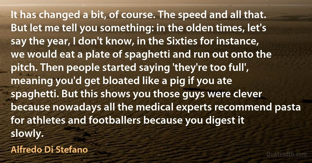 It has changed a bit, of course. The speed and all that. But let me tell you something: in the olden times, let's say the year, I don't know, in the Sixties for instance, we would eat a plate of spaghetti and run out onto the pitch. Then people started saying 'they're too full', meaning you'd get bloated like a pig if you ate spaghetti. But this shows you those guys were clever because nowadays all the medical experts recommend pasta for athletes and footballers because you digest it slowly. (Alfredo Di Stefano)