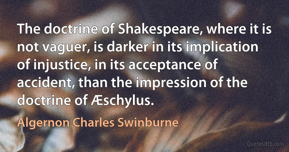 The doctrine of Shakespeare, where it is not vaguer, is darker in its implication of injustice, in its acceptance of accident, than the impression of the doctrine of Æschylus. (Algernon Charles Swinburne)