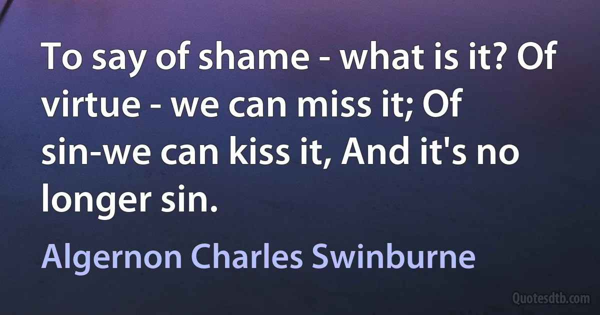 To say of shame - what is it? Of virtue - we can miss it; Of sin-we can kiss it, And it's no longer sin. (Algernon Charles Swinburne)