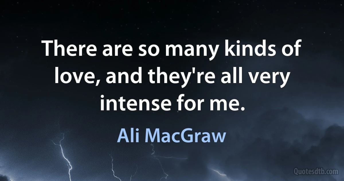 There are so many kinds of love, and they're all very intense for me. (Ali MacGraw)