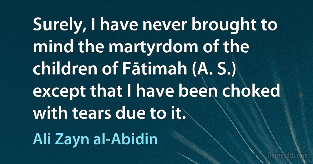 Surely, I have never brought to mind the martyrdom of the children of Fātimah (A. S.) except that I have been choked with tears due to it. (Ali Zayn al-Abidin)