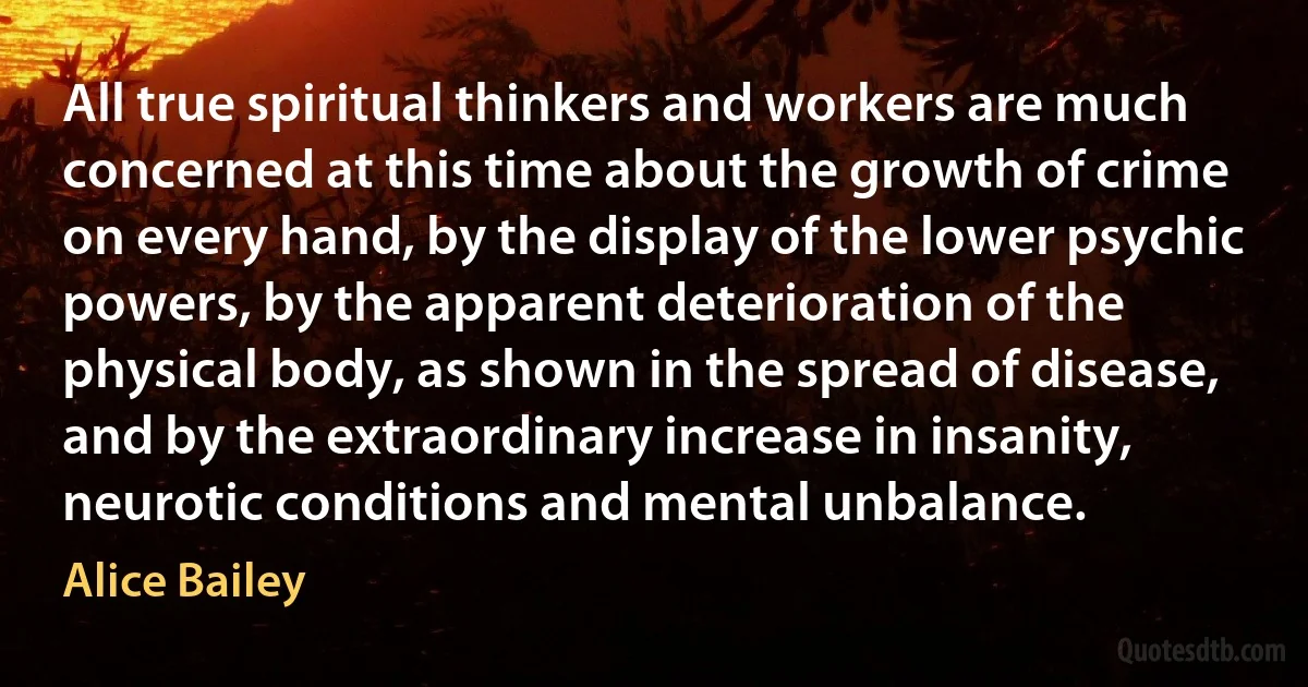 All true spiritual thinkers and workers are much concerned at this time about the growth of crime on every hand, by the display of the lower psychic powers, by the apparent deterioration of the physical body, as shown in the spread of disease, and by the extraordinary increase in insanity, neurotic conditions and mental unbalance. (Alice Bailey)