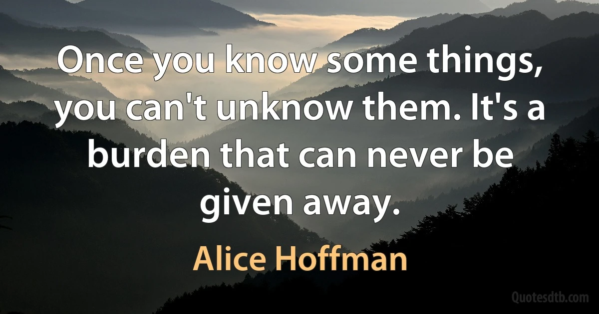 Once you know some things, you can't unknow them. It's a burden that can never be given away. (Alice Hoffman)