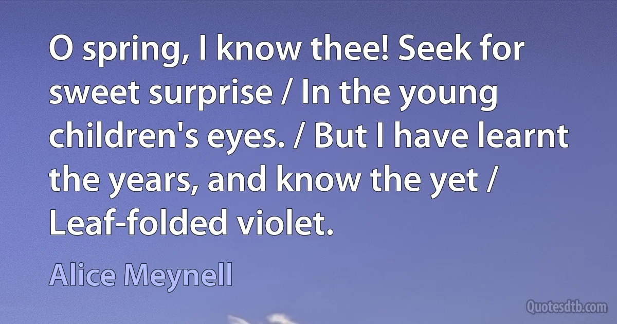 O spring, I know thee! Seek for sweet surprise / In the young children's eyes. / But I have learnt the years, and know the yet / Leaf-folded violet. (Alice Meynell)