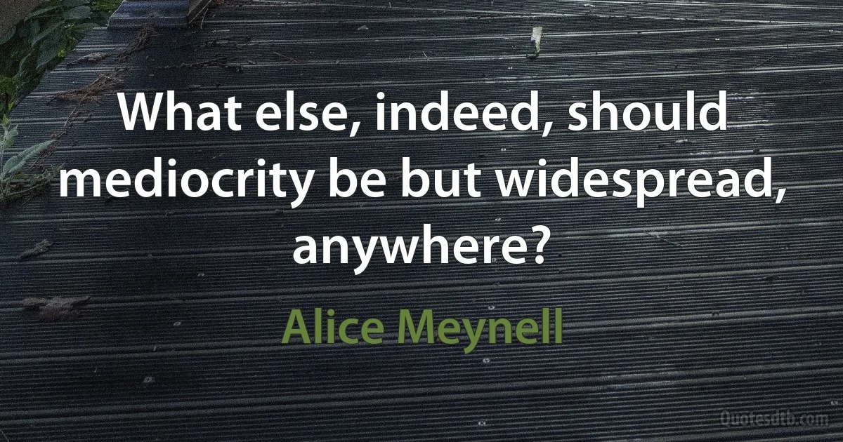 What else, indeed, should mediocrity be but widespread, anywhere? (Alice Meynell)