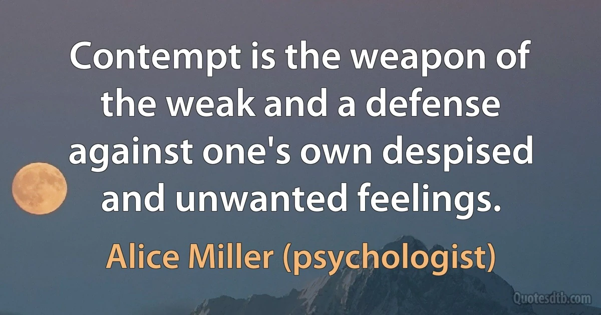 Contempt is the weapon of the weak and a defense against one's own despised and unwanted feelings. (Alice Miller (psychologist))