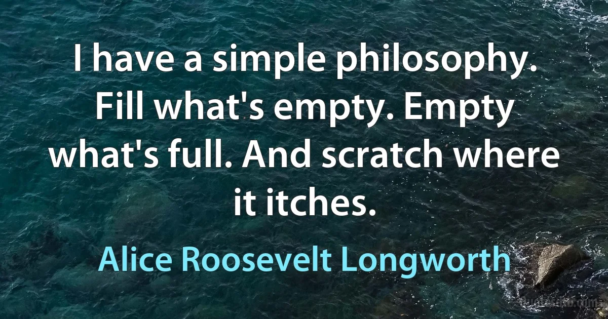 I have a simple philosophy. Fill what's empty. Empty what's full. And scratch where it itches. (Alice Roosevelt Longworth)