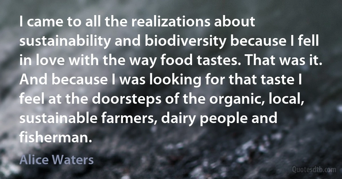 I came to all the realizations about sustainability and biodiversity because I fell in love with the way food tastes. That was it. And because I was looking for that taste I feel at the doorsteps of the organic, local, sustainable farmers, dairy people and fisherman. (Alice Waters)