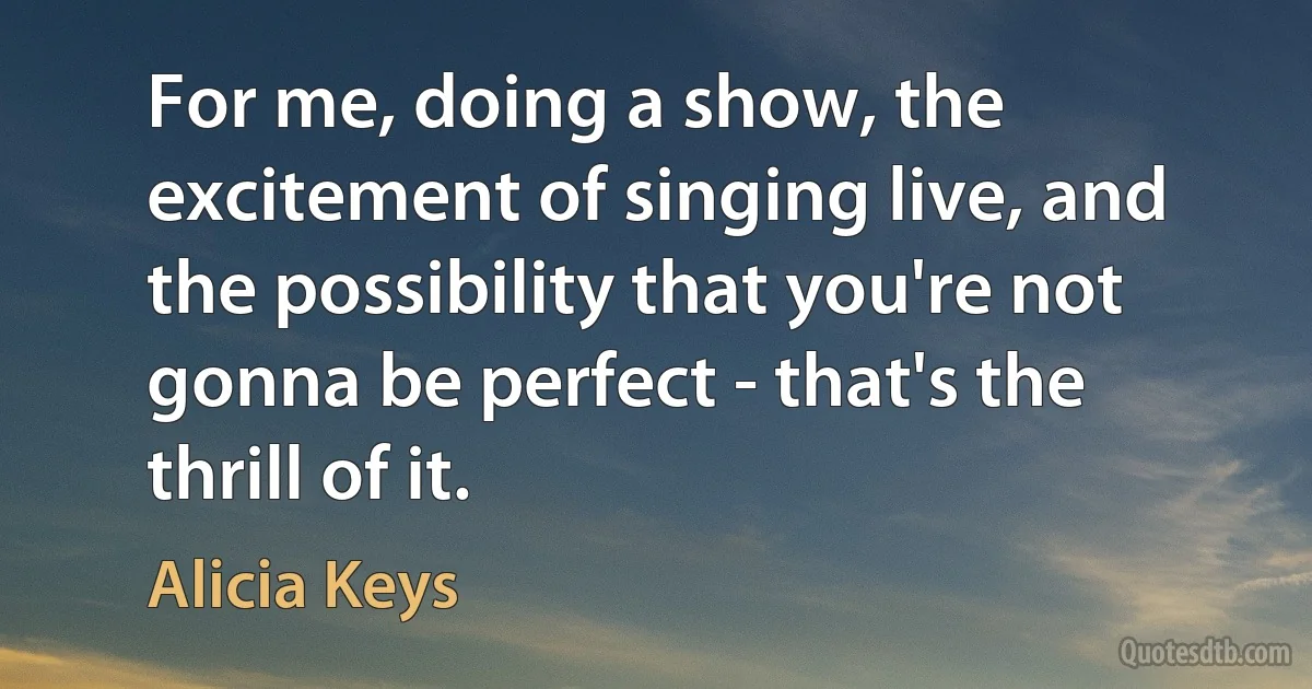 For me, doing a show, the excitement of singing live, and the possibility that you're not gonna be perfect - that's the thrill of it. (Alicia Keys)