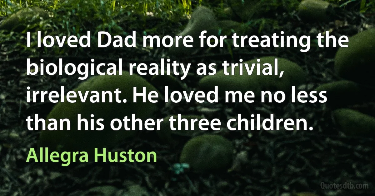 I loved Dad more for treating the biological reality as trivial, irrelevant. He loved me no less than his other three children. (Allegra Huston)