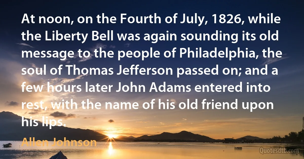 At noon, on the Fourth of July, 1826, while the Liberty Bell was again sounding its old message to the people of Philadelphia, the soul of Thomas Jefferson passed on; and a few hours later John Adams entered into rest, with the name of his old friend upon his lips. (Allen Johnson)