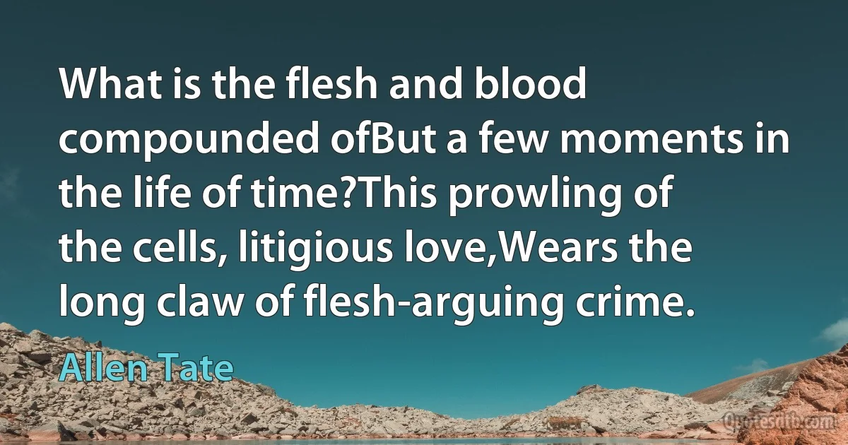 What is the flesh and blood compounded ofBut a few moments in the life of time?This prowling of the cells, litigious love,Wears the long claw of flesh-arguing crime. (Allen Tate)