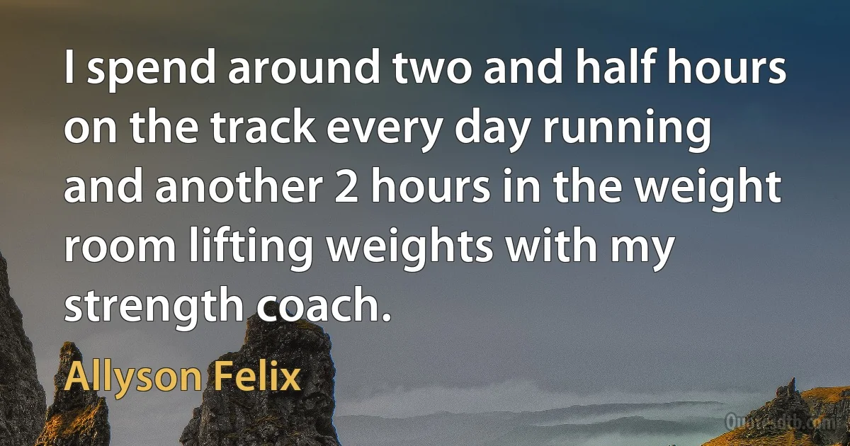 I spend around two and half hours on the track every day running and another 2 hours in the weight room lifting weights with my strength coach. (Allyson Felix)