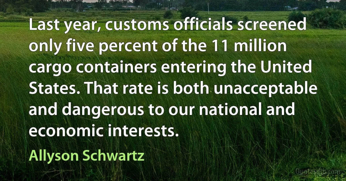 Last year, customs officials screened only five percent of the 11 million cargo containers entering the United States. That rate is both unacceptable and dangerous to our national and economic interests. (Allyson Schwartz)