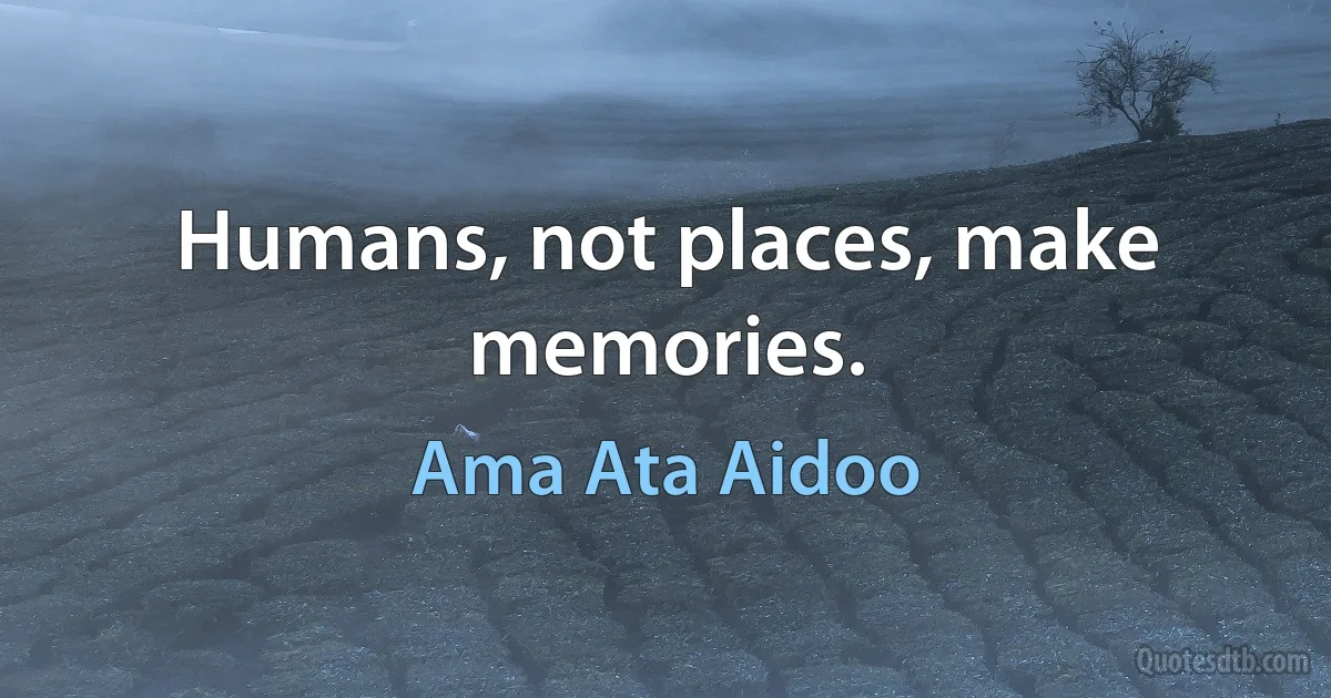 Humans, not places, make memories. (Ama Ata Aidoo)