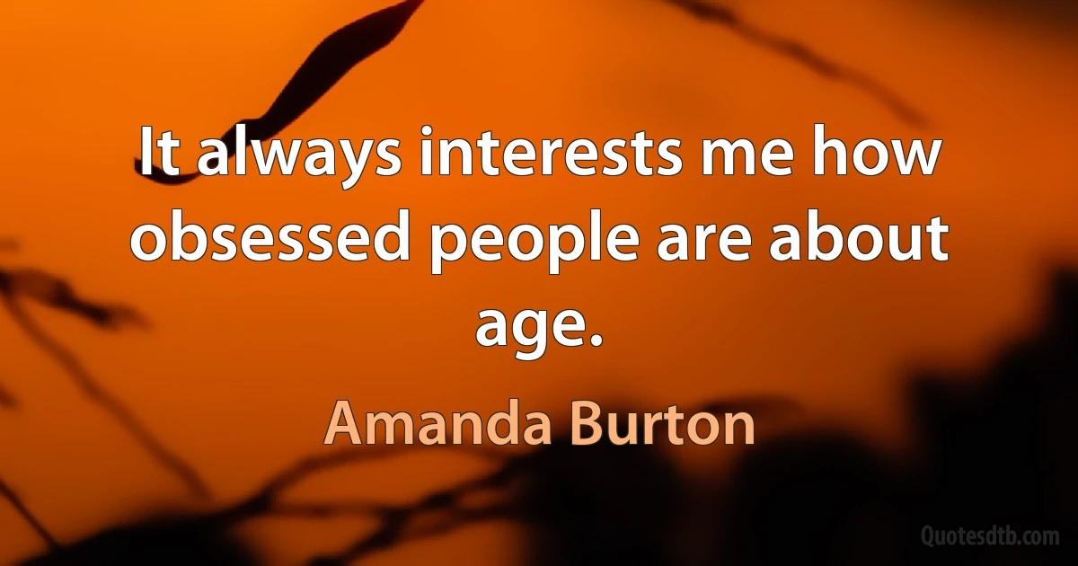 It always interests me how obsessed people are about age. (Amanda Burton)