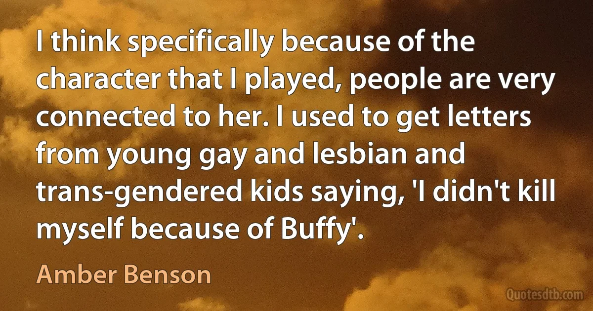 I think specifically because of the character that I played, people are very connected to her. I used to get letters from young gay and lesbian and trans-gendered kids saying, 'I didn't kill myself because of Buffy'. (Amber Benson)