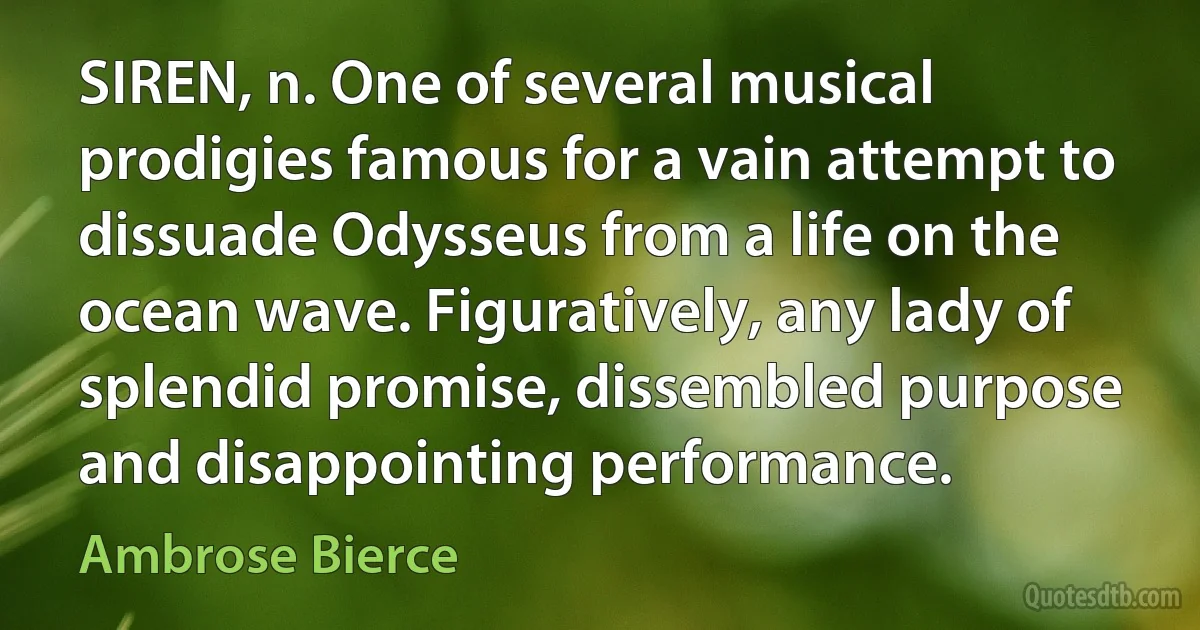 SIREN, n. One of several musical prodigies famous for a vain attempt to dissuade Odysseus from a life on the ocean wave. Figuratively, any lady of splendid promise, dissembled purpose and disappointing performance. (Ambrose Bierce)