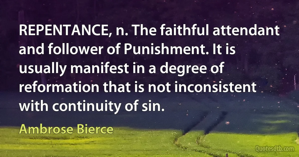 REPENTANCE, n. The faithful attendant and follower of Punishment. It is usually manifest in a degree of reformation that is not inconsistent with continuity of sin. (Ambrose Bierce)