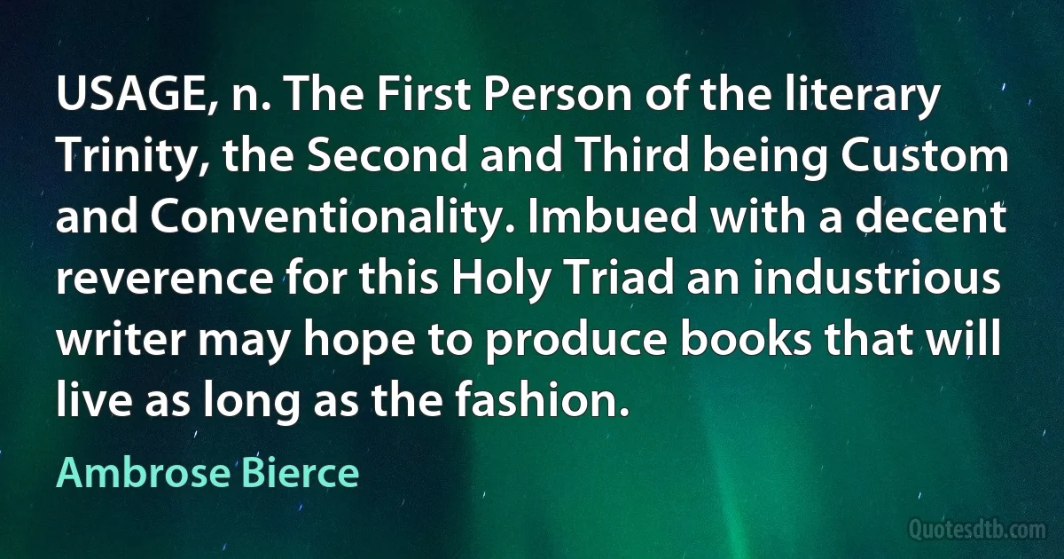 USAGE, n. The First Person of the literary Trinity, the Second and Third being Custom and Conventionality. Imbued with a decent reverence for this Holy Triad an industrious writer may hope to produce books that will live as long as the fashion. (Ambrose Bierce)