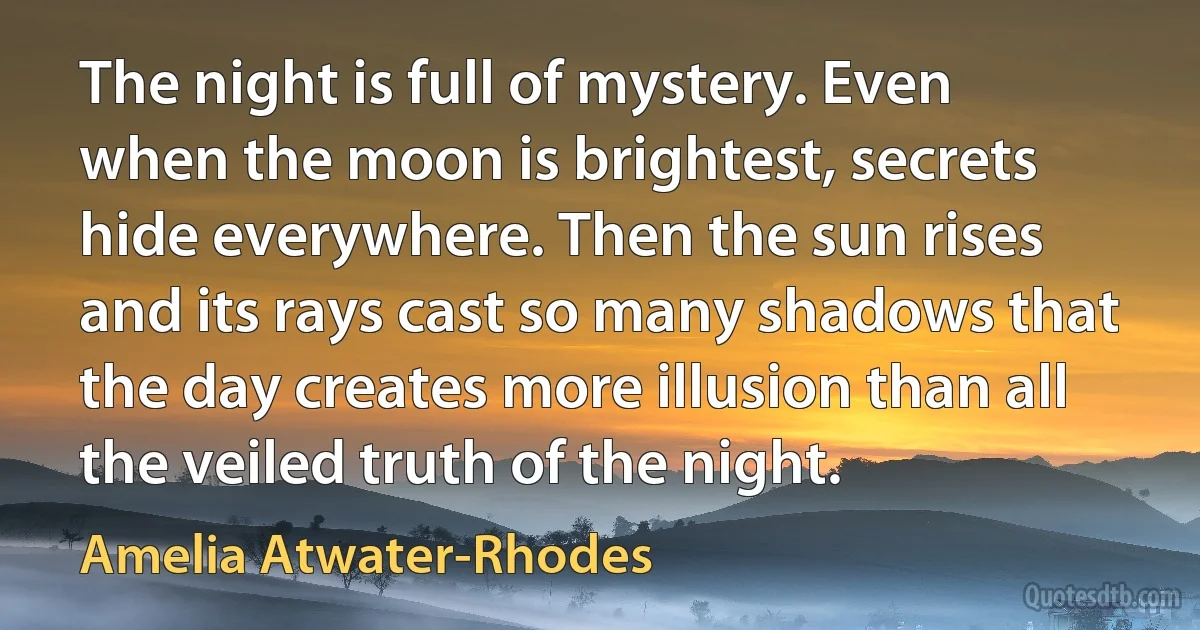 The night is full of mystery. Even when the moon is brightest, secrets hide everywhere. Then the sun rises and its rays cast so many shadows that the day creates more illusion than all the veiled truth of the night. (Amelia Atwater-Rhodes)