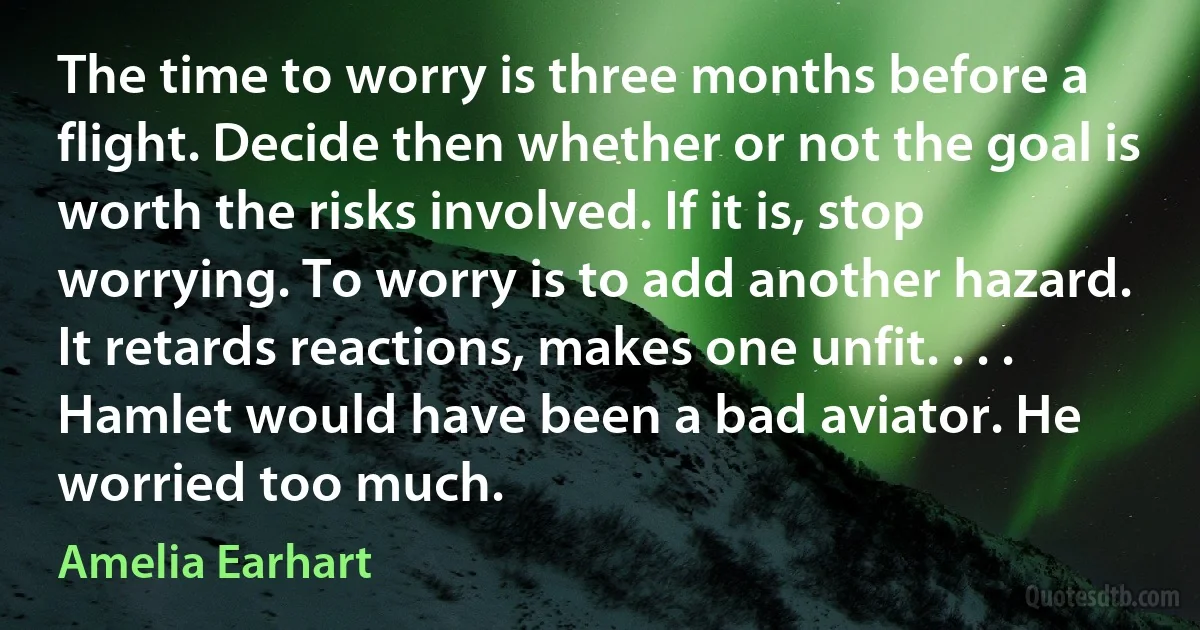 The time to worry is three months before a flight. Decide then whether or not the goal is worth the risks involved. If it is, stop worrying. To worry is to add another hazard. It retards reactions, makes one unfit. . . . Hamlet would have been a bad aviator. He worried too much. (Amelia Earhart)