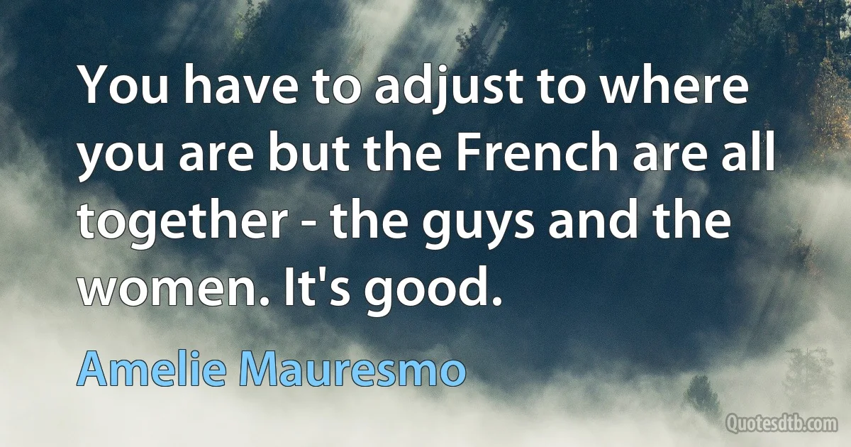 You have to adjust to where you are but the French are all together - the guys and the women. It's good. (Amelie Mauresmo)