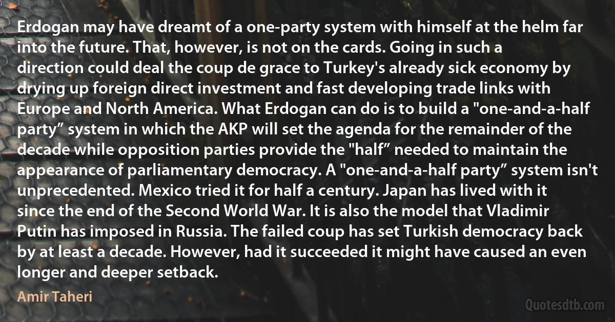 Erdogan may have dreamt of a one-party system with himself at the helm far into the future. That, however, is not on the cards. Going in such a direction could deal the coup de grace to Turkey's already sick economy by drying up foreign direct investment and fast developing trade links with Europe and North America. What Erdogan can do is to build a "one-and-a-half party” system in which the AKP will set the agenda for the remainder of the decade while opposition parties provide the "half” needed to maintain the appearance of parliamentary democracy. A "one-and-a-half party” system isn't unprecedented. Mexico tried it for half a century. Japan has lived with it since the end of the Second World War. It is also the model that Vladimir Putin has imposed in Russia. The failed coup has set Turkish democracy back by at least a decade. However, had it succeeded it might have caused an even longer and deeper setback. (Amir Taheri)