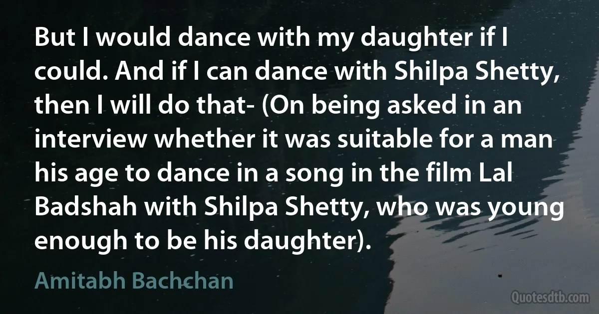 But I would dance with my daughter if I could. And if I can dance with Shilpa Shetty, then I will do that- (On being asked in an interview whether it was suitable for a man his age to dance in a song in the film Lal Badshah with Shilpa Shetty, who was young enough to be his daughter). (Amitabh Bachchan)