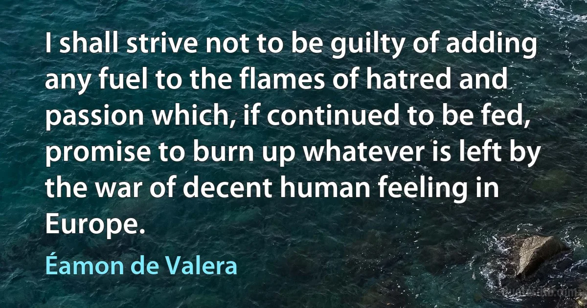 I shall strive not to be guilty of adding any fuel to the flames of hatred and passion which, if continued to be fed, promise to burn up whatever is left by the war of decent human feeling in Europe. (Éamon de Valera)