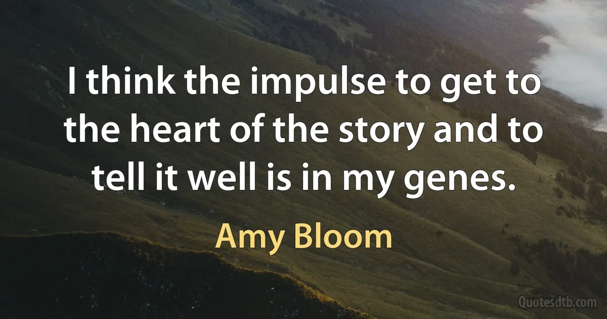 I think the impulse to get to the heart of the story and to tell it well is in my genes. (Amy Bloom)