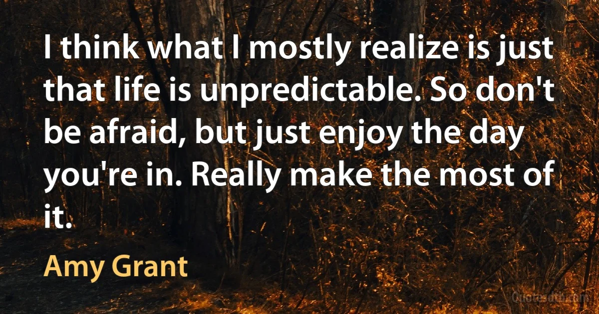 I think what I mostly realize is just that life is unpredictable. So don't be afraid, but just enjoy the day you're in. Really make the most of it. (Amy Grant)