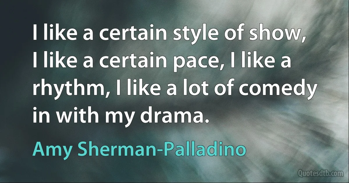 I like a certain style of show, I like a certain pace, I like a rhythm, I like a lot of comedy in with my drama. (Amy Sherman-Palladino)