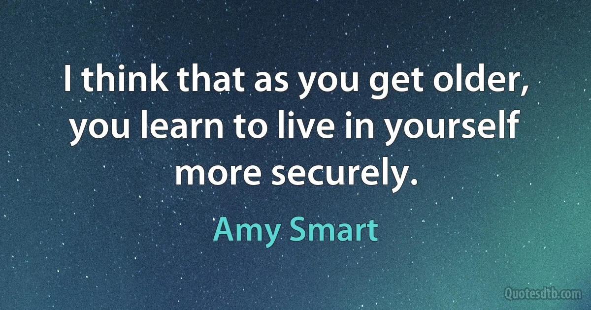 I think that as you get older, you learn to live in yourself more securely. (Amy Smart)