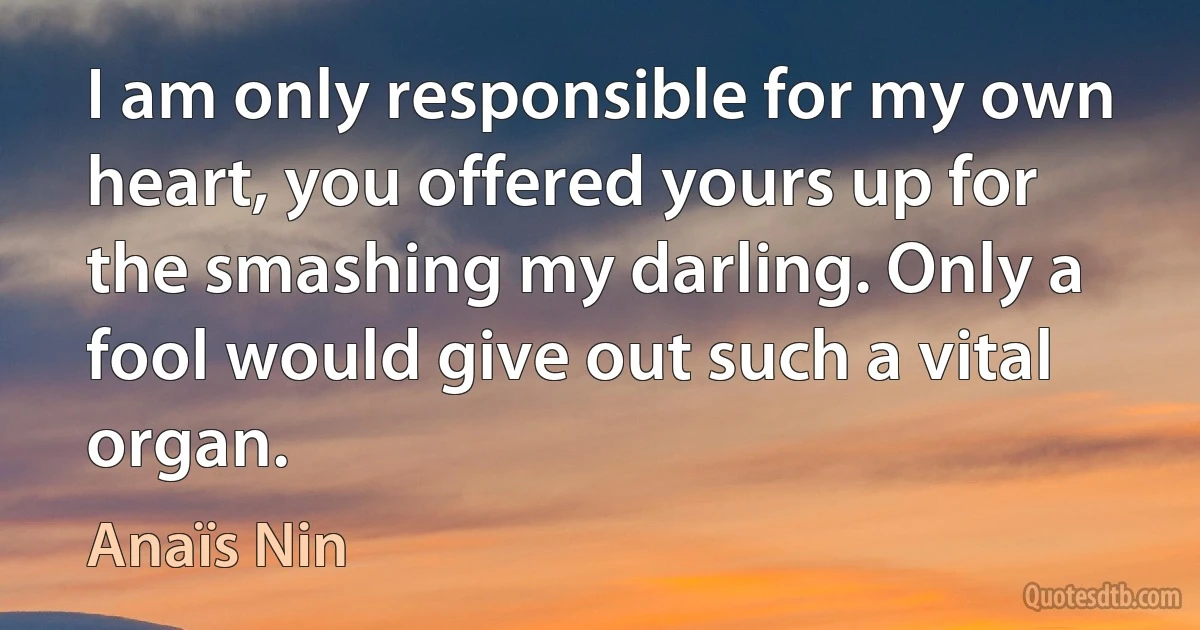 I am only responsible for my own heart, you offered yours up for the smashing my darling. Only a fool would give out such a vital organ. (Anaïs Nin)