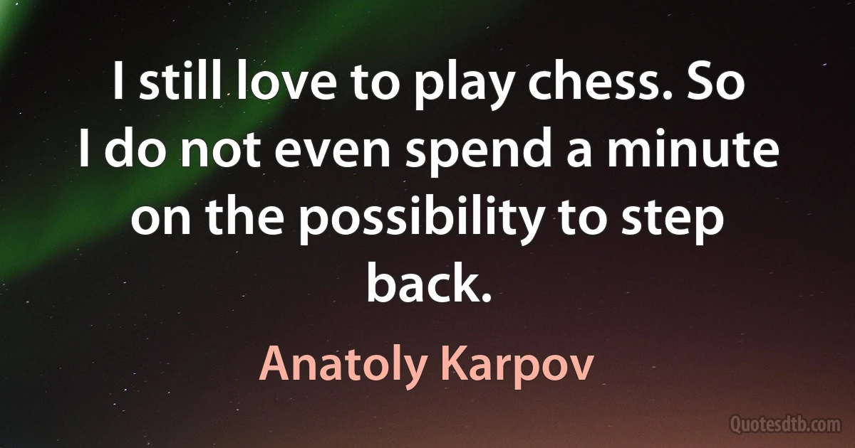 I still love to play chess. So I do not even spend a minute on the possibility to step back. (Anatoly Karpov)